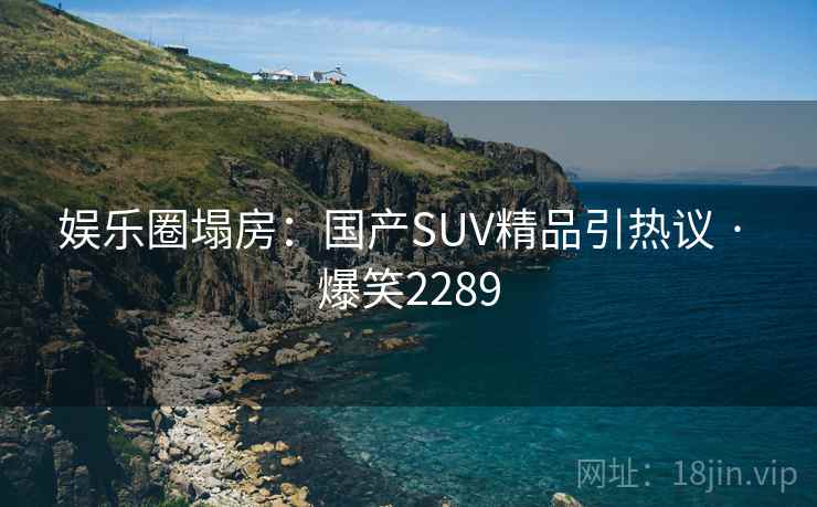 娱乐圈塌房:国产SUV精品引热议 · 爆笑2289 娱乐圈塌房:国产SUV精品引热议 · 爆笑2289