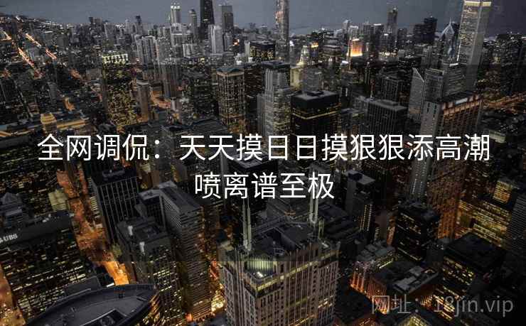 全网调侃：天天摸日日摸狠狠添高潮喷离谱至极