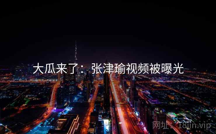 大瓜来了：张津瑜视频被曝光