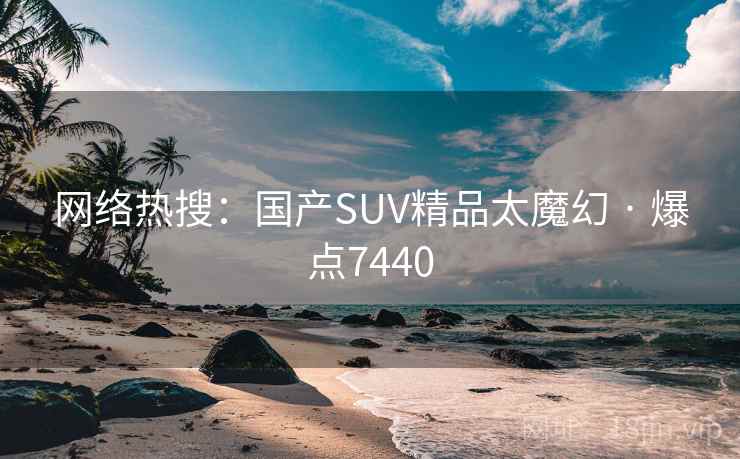 网络热搜：国产SUV精品太魔幻 · 爆点7440