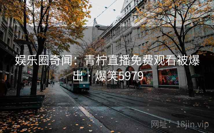 娱乐圈奇闻：青柠直播免费观看被爆出 · 爆笑5979
