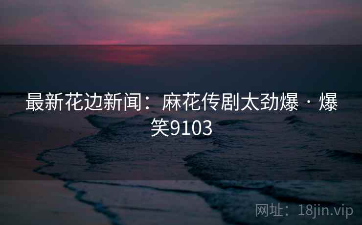 最新花边新闻：麻花传剧太劲爆 · 爆笑9103