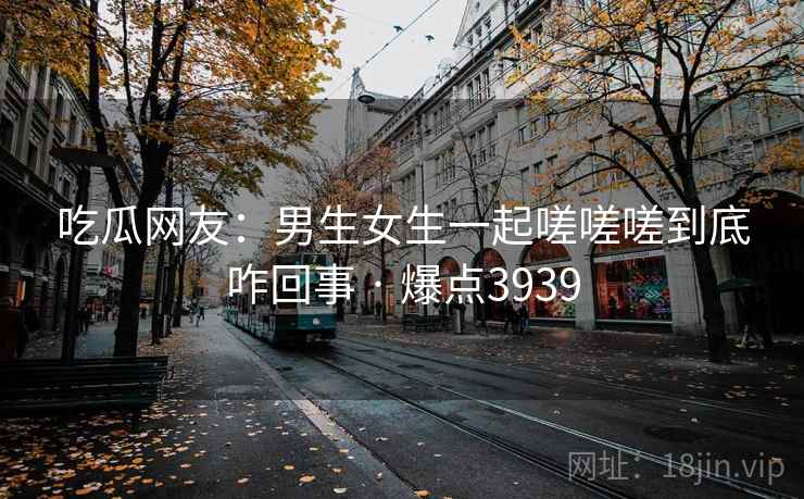 吃瓜网友：男生女生一起嗟嗟嗟到底咋回事 · 爆点3939